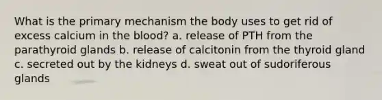 What is the primary mechanism the body uses to get rid of excess calcium in the blood? a. release of PTH from the parathyroid glands b. release of calcitonin from the thyroid gland c. secreted out by the kidneys d. sweat out of sudoriferous glands