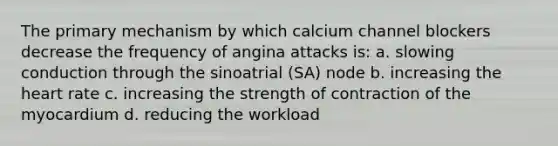 The primary mechanism by which calcium channel blockers decrease the frequency of angina attacks is: a. slowing conduction through the sinoatrial (SA) node b. increasing the heart rate c. increasing the strength of contraction of the myocardium d. reducing the workload