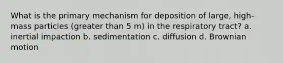 What is the primary mechanism for deposition of large, high-mass particles (greater than 5 m) in the respiratory tract? a. inertial impaction b. sedimentation c. diffusion d. Brownian motion