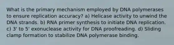 What is the primary mechanism employed by DNA polymerases to ensure replication accuracy? a) Helicase activity to unwind the DNA strands. b) RNA primer synthesis to initiate DNA replication. c) 3' to 5' exonuclease activity for DNA proofreading. d) Sliding clamp formation to stabilize DNA polymerase binding.