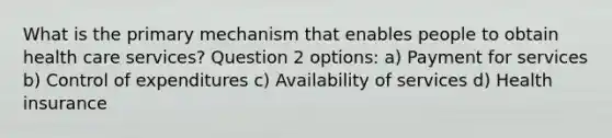 What is the primary mechanism that enables people to obtain health care services? Question 2 options: a) Payment for services b) Control of expenditures c) Availability of services d) Health insurance