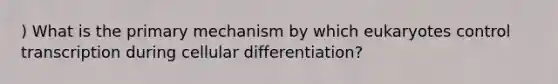 ) What is the primary mechanism by which eukaryotes control transcription during cellular differentiation?