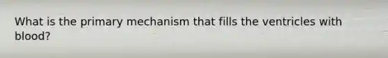 What is the primary mechanism that fills the ventricles with blood?