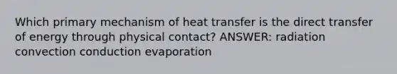 Which primary mechanism of heat transfer is the direct transfer of energy through physical contact? ANSWER: radiation convection conduction evaporation