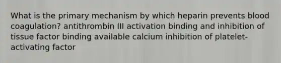 What is the primary mechanism by which heparin prevents blood coagulation? antithrombin III activation binding and inhibition of tissue factor binding available calcium inhibition of platelet-activating factor