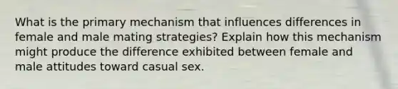 What is the primary mechanism that influences differences in female and male mating strategies? Explain how this mechanism might produce the difference exhibited between female and male attitudes toward casual sex.