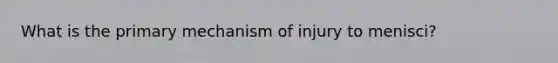 What is the primary mechanism of injury to menisci?