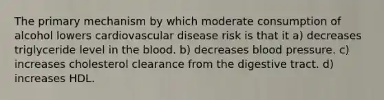 The primary mechanism by which moderate consumption of alcohol lowers cardiovascular disease risk is that it a) decreases triglyceride level in the blood. b) decreases blood pressure. c) increases cholesterol clearance from the digestive tract. d) increases HDL.