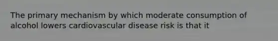 The primary mechanism by which moderate consumption of alcohol lowers cardiovascular disease risk is that it