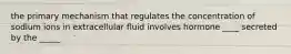 the primary mechanism that regulates the concentration of sodium ions in extracellular fluid involves hormone ____ secreted by the _____