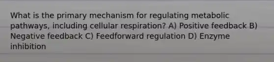 What is the primary mechanism for regulating metabolic pathways, including cellular respiration? A) Positive feedback B) Negative feedback C) Feedforward regulation D) Enzyme inhibition