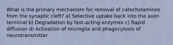 What is the primary mechanism for removal of catecholamines from the synaptic cleft? a) Selective uptake back into the axon terminal b) Degradation by fast-acting enzymes c) Rapid diffusion d) Activation of microglia and phagocytosis of neurotransmitter