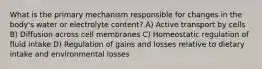 What is the primary mechanism responsible for changes in the body's water or electrolyte content? A) Active transport by cells B) Diffusion across cell membranes C) Homeostatic regulation of fluid intake D) Regulation of gains and losses relative to dietary intake and environmental losses