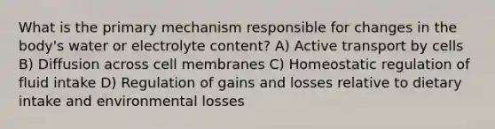 What is the primary mechanism responsible for changes in the body's water or electrolyte content? A) Active transport by cells B) Diffusion across cell membranes C) Homeostatic regulation of fluid intake D) Regulation of gains and losses relative to dietary intake and environmental losses