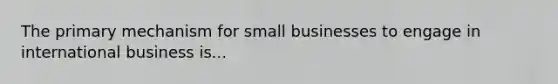 The primary mechanism for small businesses to engage in international business is...