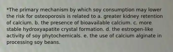 *The primary mechanism by which soy consumption may lower the risk for osteoporosis is related to a. greater kidney retention of calcium. b. the presence of bioavailable calcium. c. more stable hydroxyapatite crystal formation. d. the estrogen-like activity of soy phytochemicals. e. the use of calcium alginate in processing soy beans.