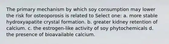 The primary mechanism by which soy consumption may lower the risk for osteoporosis is related to Select one: a. more stable hydroxyapatite crystal formation. b. greater kidney retention of calcium. c. the estrogen-like activity of soy phytochemicals d. the presence of bioavailable calcium.