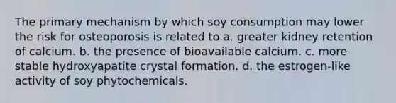 The primary mechanism by which soy consumption may lower the risk for osteoporosis is related to a. greater kidney retention of calcium. b. the presence of bioavailable calcium. c. more stable hydroxyapatite crystal formation. d. the estrogen-like activity of soy phytochemicals.