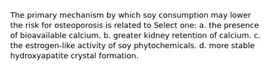 The primary mechanism by which soy consumption may lower the risk for osteoporosis is related to Select one: a. the presence of bioavailable calcium. b. greater kidney retention of calcium. c. the estrogen-like activity of soy phytochemicals. d. more stable hydroxyapatite crystal formation.