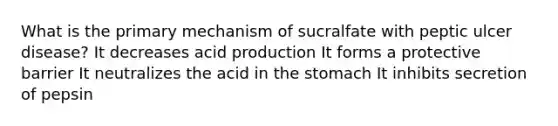 What is the primary mechanism of sucralfate with peptic ulcer disease? It decreases acid production It forms a protective barrier It neutralizes the acid in the stomach It inhibits secretion of pepsin