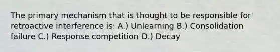 The primary mechanism that is thought to be responsible for retroactive interference is: A.) Unlearning B.) Consolidation failure C.) Response competition D.) Decay