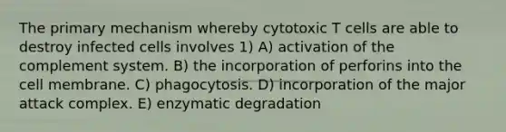 The primary mechanism whereby cytotoxic T cells are able to destroy infected cells involves 1) A) activation of the complement system. B) the incorporation of perforins into the cell membrane. C) phagocytosis. D) incorporation of the major attack complex. E) enzymatic degradation