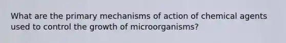 What are the primary mechanisms of action of chemical agents used to control the growth of microorganisms?