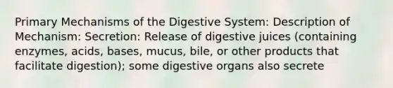 Primary Mechanisms of the Digestive System: Description of Mechanism: Secretion: Release of digestive juices (containing enzymes, acids, bases, mucus, bile, or other products that facilitate digestion); some digestive organs also secrete