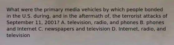 What were the primary media vehicles by which people bonded in the U.S. during, and in the aftermath of, the terrorist attacks of September 11, 2001? A. television, radio, and phones B. phones and Internet C. newspapers and television D. Internet, radio, and television