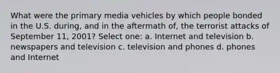 What were the primary media vehicles by which people bonded in the U.S. during, and in the aftermath of, the terrorist attacks of September 11, 2001? Select one: a. Internet and television b. newspapers and television c. television and phones d. phones and Internet