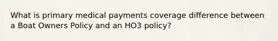 What is primary medical payments coverage difference between a Boat Owners Policy and an HO3 policy?