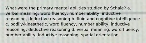 What were the primary mental abilities studied by Schaie? a. verbal meaning, word fluency, number ability, inductive reasoning, deductive reasoning b. fluid and cognitive intelligence c. bodily-kinesthetic, word fluency, number ability, inductive reasoning, deductive reasoning d. verbal meaning, word fluency, number ability, inductive reasoning, spatial orientation