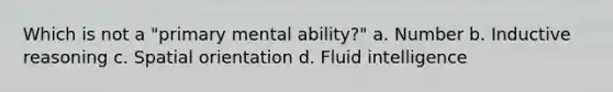 Which is not a "primary mental ability?" a. Number b. Inductive reasoning c. Spatial orientation d. Fluid intelligence