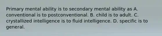 ​Primary mental ability is to secondary mental ability as ​A. conventional is to postconventional. ​B. child is to adult. ​C. crystallized intelligence is to fluid intelligence. D. ​specific is to general.