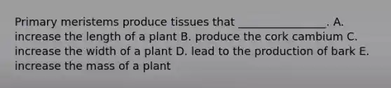 Primary meristems produce tissues that ________________. A. increase the length of a plant B. produce the cork cambium C. increase the width of a plant D. lead to the production of bark E. increase the mass of a plant