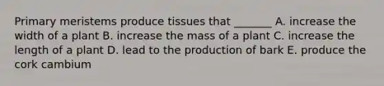 Primary meristems produce tissues that _______ A. increase the width of a plant B. increase the mass of a plant C. increase the length of a plant D. lead to the production of bark E. produce the cork cambium