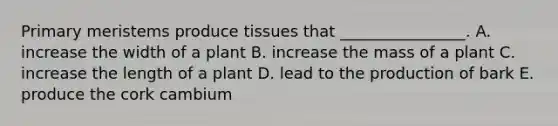 Primary meristems produce tissues that ________________. A. increase the width of a plant B. increase the mass of a plant C. increase the length of a plant D. lead to the production of bark E. produce the cork cambium