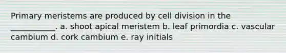 Primary meristems are produced by cell division in the ___________. a. shoot apical meristem b. leaf primordia c. vascular cambium d. cork cambium e. ray initials