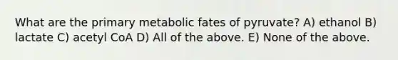 What are the primary metabolic fates of pyruvate? A) ethanol B) lactate C) acetyl CoA D) All of the above. E) None of the above.