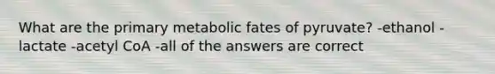 What are the primary metabolic fates of pyruvate? -ethanol -lactate -acetyl CoA -all of the answers are correct