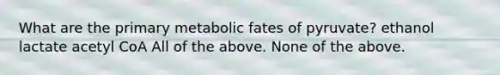 What are the primary metabolic fates of pyruvate? ethanol lactate acetyl CoA All of the above. None of the above.