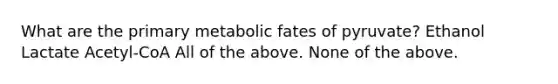 What are the primary metabolic fates of pyruvate? Ethanol Lactate Acetyl-CoA All of the above. None of the above.