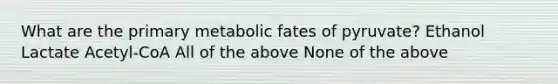 What are the primary metabolic fates of pyruvate? Ethanol Lactate Acetyl-CoA All of the above None of the above