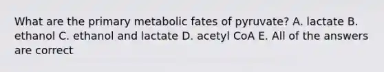 What are the primary metabolic fates of pyruvate? A. lactate B. ethanol C. ethanol and lactate D. acetyl CoA E. All of the answers are correct