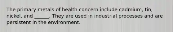 The primary metals of health concern include cadmium, tin, nickel, and ______. They are used in industrial processes and are persistent in the environment.