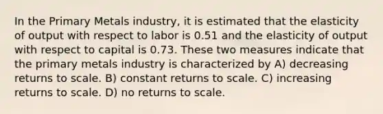 In the Primary Metals industry, it is estimated that the elasticity of output with respect to labor is 0.51 and the elasticity of output with respect to capital is 0.73. These two measures indicate that the primary metals industry is characterized by A) decreasing returns to scale. B) constant returns to scale. C) increasing returns to scale. D) no returns to scale.