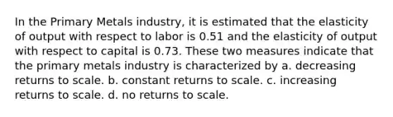 In the Primary Metals industry, it is estimated that the elasticity of output with respect to labor is 0.51 and the elasticity of output with respect to capital is 0.73. These two measures indicate that the primary metals industry is characterized by a. decreasing returns to scale. b. constant returns to scale. c. increasing returns to scale. d. no returns to scale.