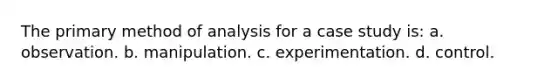 The primary method of analysis for a case study is: a. observation. b. manipulation. c. experimentation. d. control.