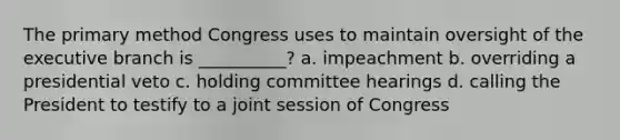 The primary method Congress uses to maintain oversight of the executive branch is __________? a. impeachment b. overriding a presidential veto c. holding committee hearings d. calling the President to testify to a joint session of Congress