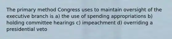 The primary method Congress uses to maintain oversight of <a href='https://www.questionai.com/knowledge/kBllUhZHhd-the-executive-branch' class='anchor-knowledge'>the executive branch</a> is a) the use of spending appropriations b) holding committee hearings c) impeachment d) overriding a presidential veto